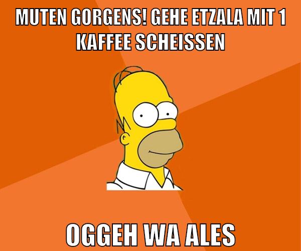muten gorgens! gehe etzala mit 1 kaffee scheissen oggeh wa ales