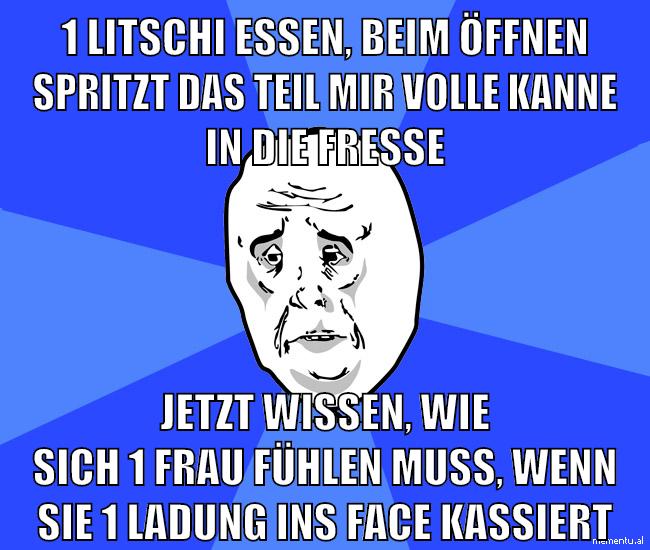 1 litschi essen, beim öffnen spritzt das teil mir volle kanne in die fresse jetzt wissen, wie sich 1 frau fühlen muss, wenn sie 1 ladung ins face kassiert