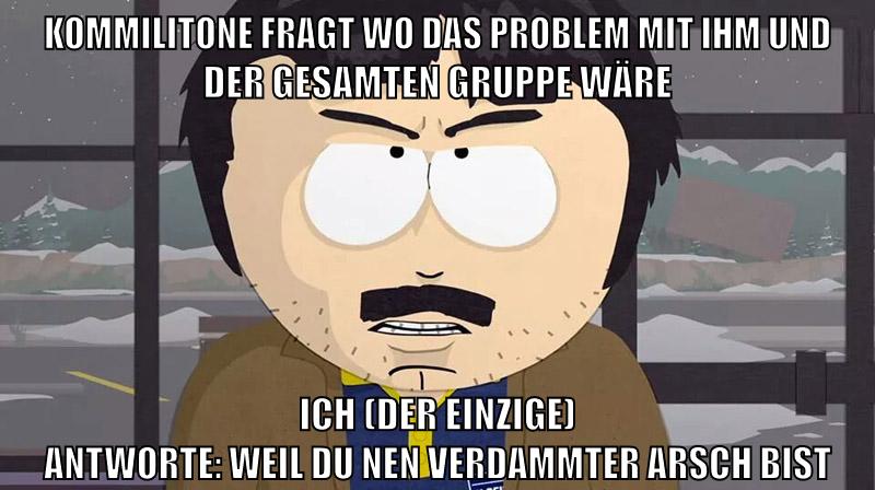 kommilitone fragt wo das Problem mit ihm und der gesamten gruppe wäre ich (der einzige) antworte: weil du nen verdammter arsch bist