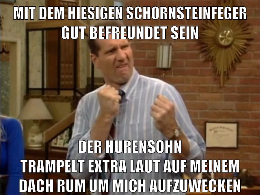 mit dem hiesigen schornsteinfeger gut befreundet sein der hurensohn trampelt extra laut auf meinem dach rum um mich aufzuwecken