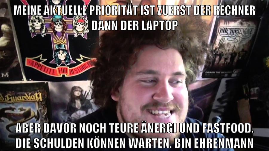 meine aktuelle priorität ist zuerst der rechner dann der laptop aber davor noch teure änergi und fastfood. die schulden können warten. bin ehrenmann