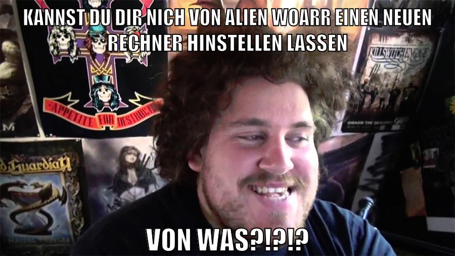 kannst du dir nich von alien woarr einen neuen rechner hinstellen lassen von was?!?!?
