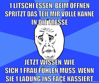1 litschi essen, beim öffnen spritzt das teil mir volle kanne in die fresse jetzt wissen, wie sich 1 frau fühlen muss, wenn sie 1 ladung ins face kassiert
