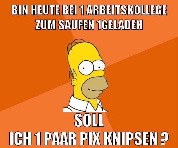 bin heute bei 1 arbeitskollege zum saufen 1geladen soll ich 1 paar pix knipsen ?