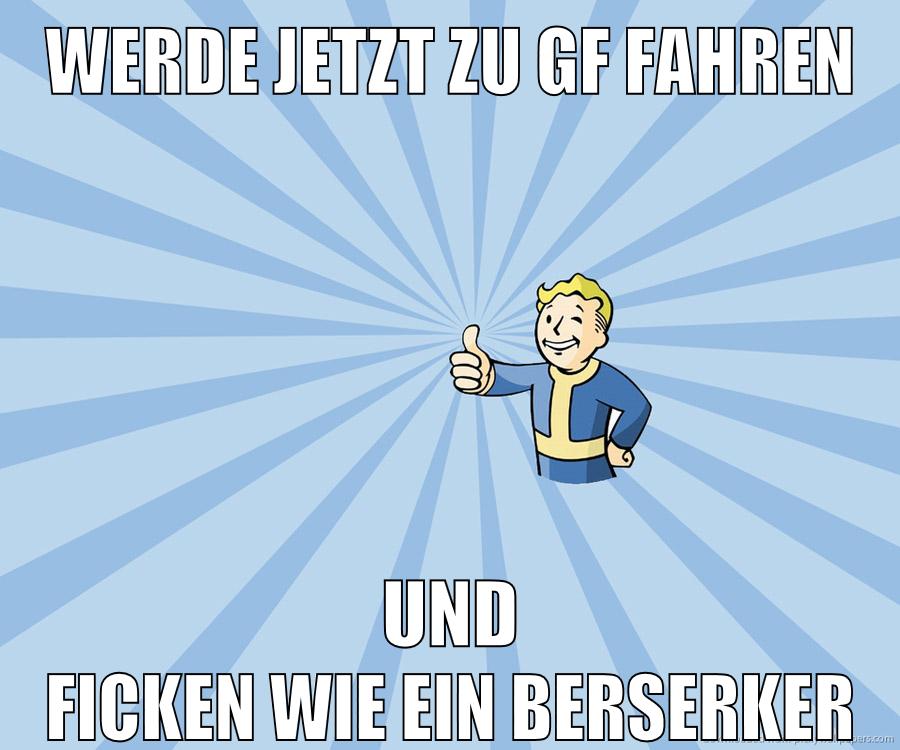 werde jetzt zu gf fahren und ficken wie ein berserker