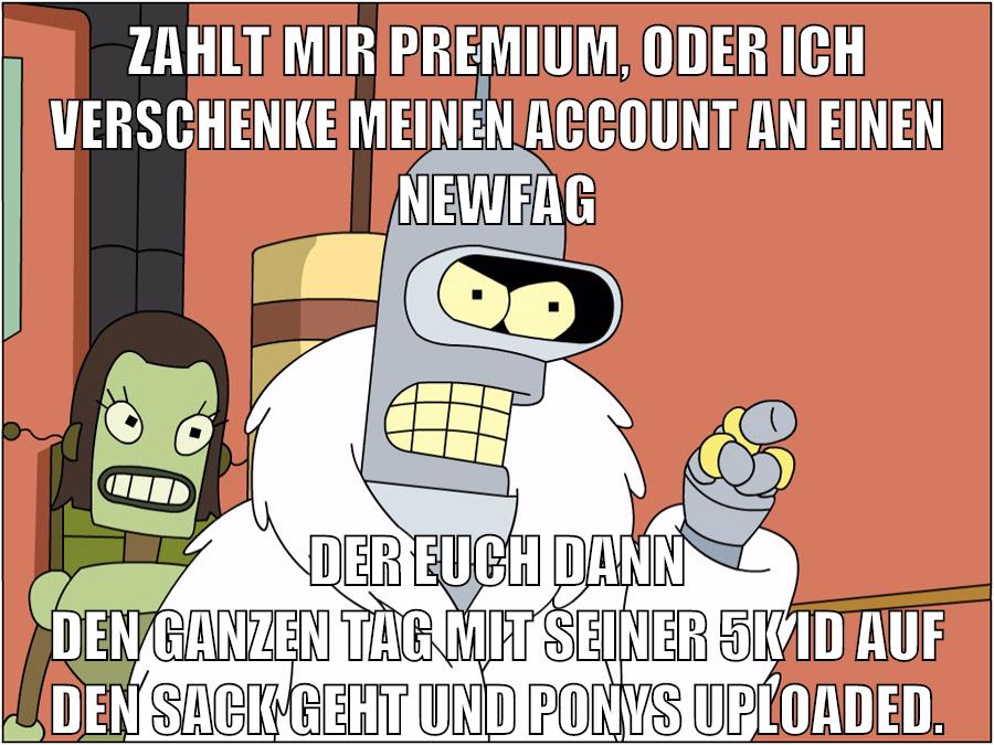 zahlt mir premium, oder ich verschenke meinen account an einen newfag der euch dann den ganzen tag mit seiner 5k id auf den sack geht und ponys uploaded.