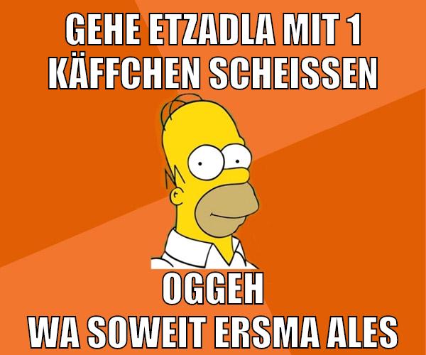 gehe etzadla mit 1 käffchen scheissen oggeh wa soweit ersma ales