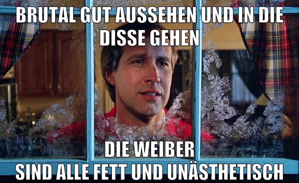 brutal gut aussehen und in die disse gehen die weiber sind alle fett und unästhetisch