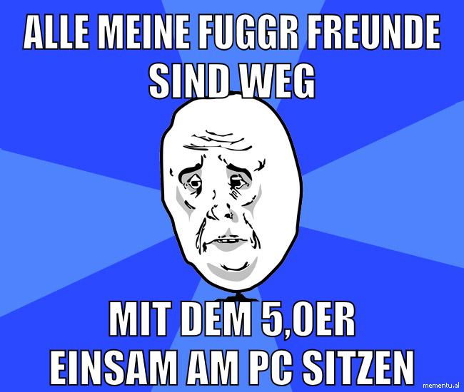 alle meine fuggr freunde sind weg mit dem 5,0er einsam am pc sitzen