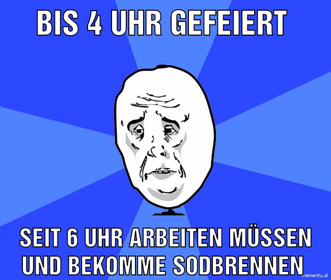 Bis 4 uhr gefeiert Seit 6 uhr arbeiten müssen und bekomme Sodbrennen