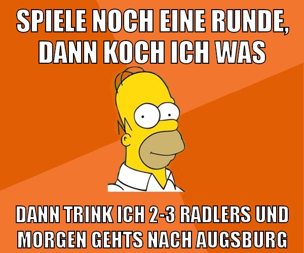 spiele noch eine runde, dann koch ich was dann trink ich 2-3 radlers und morgen gehts nach augsburg