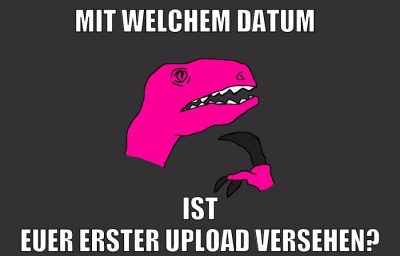 mit welchem datum ist euer erster upload versehen?
