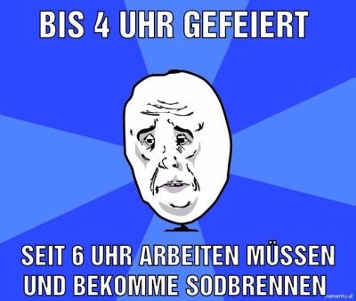 Bis 4 uhr gefeiert Seit 6 uhr arbeiten müssen und bekomme Sodbrennen