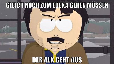 gleich noch zum edeka gehen müssen der alk geht aus