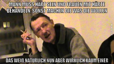 Mann muss hart sein und frauen mit härte behandeln, sonst machen die was die wollen Das weiß natürlich nun aber wirklich kaum einer