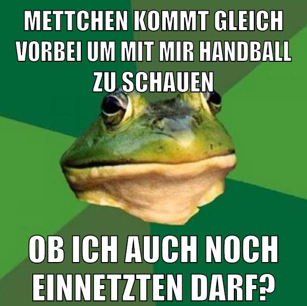 Mettchen kommt gleich vorbei um mit mir handball zu schauen ob ich auch noch einnetzten darf?