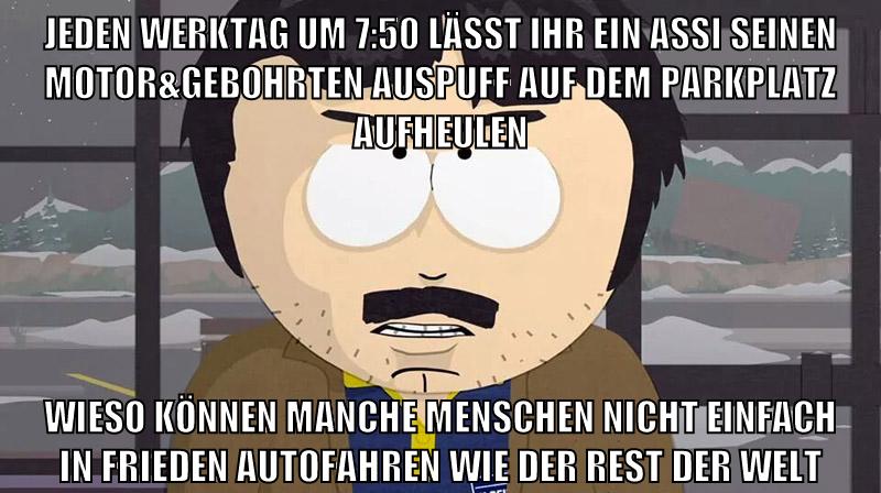 jeden werktag um 7:50 lässt ihr ein assi seinen motor&gebohrten auspuff auf dem parkplatz aufheulen wieso können manche menschen nicht einfach in frieden autofahren wie der rest der welt