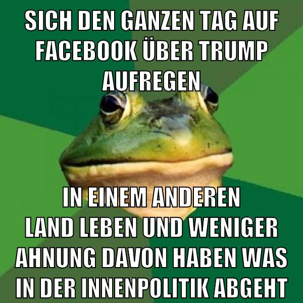 Sich den ganzen tag auf facebook über trump aufregen in einem anderen land leben und weniger ahnung davon haben was in der innenpolitik abgeht