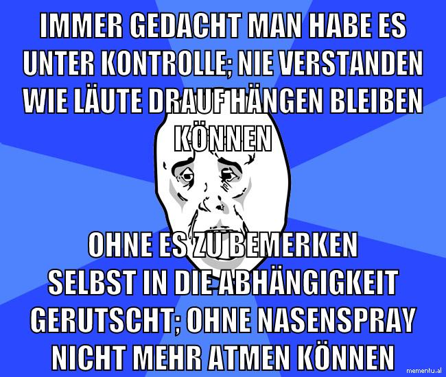 Immer gedacht man habe es unter kontrolle; nie verstanden wie läute drauf hängen bleiben können ohne es zu bemerken selbst in die abhängigkeit gerutscht; ohne nasenspray nicht mehr atmen können