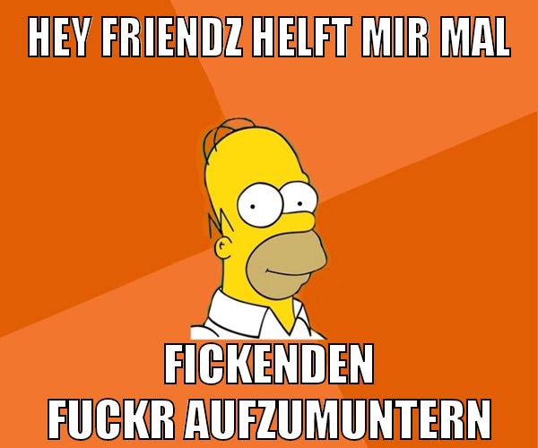 hey friendz helft mir mal fickenden fuckr aufzumuntern