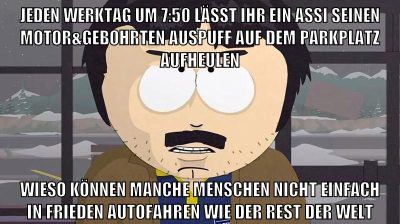 jeden werktag um 7:50 lässt ihr ein assi seinen motor&gebohrten auspuff auf dem parkplatz aufheulen wieso können manche menschen nicht einfach in frieden autofahren wie der rest der welt