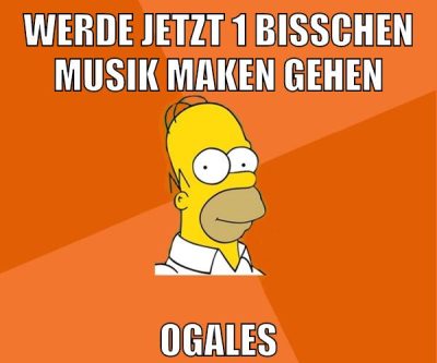 werde jetzt 1 bisschen musik maken gehen ogales
