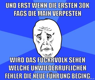 und erst wenn die ersten 30k fags die main verpesten wird das fuckrvolk sehen welche unwiederruflichen fehler die neue führung beging