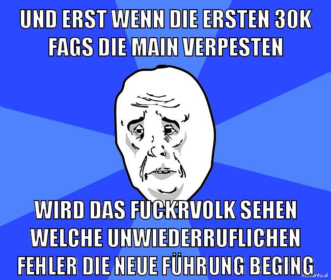 und erst wenn die ersten 30k fags die main verpesten wird das fuckrvolk sehen welche unwiederruflichen fehler die neue führung beging