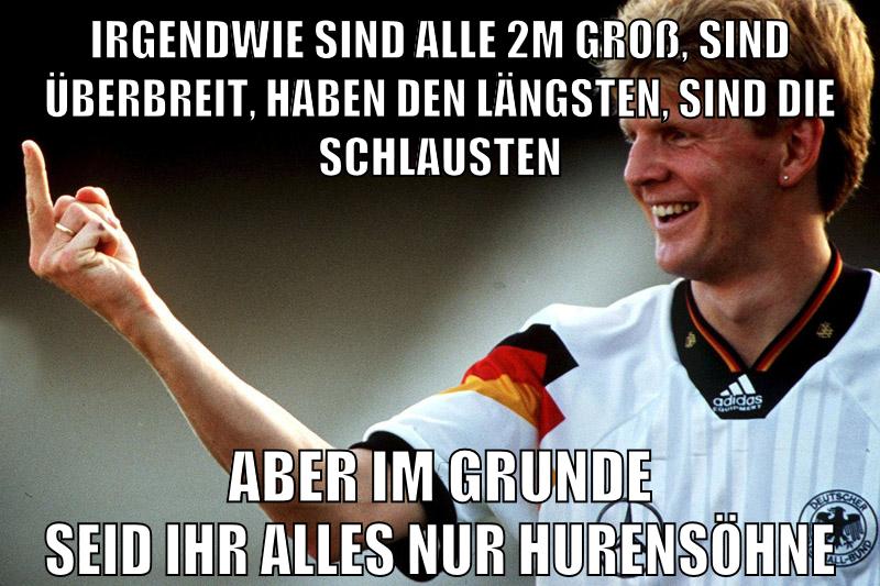 irgendwie sind alle 2m groß, sind überbreit, haben den längsten, sind die schlausten aber im grunde seid ihr alles nur hurensöhne