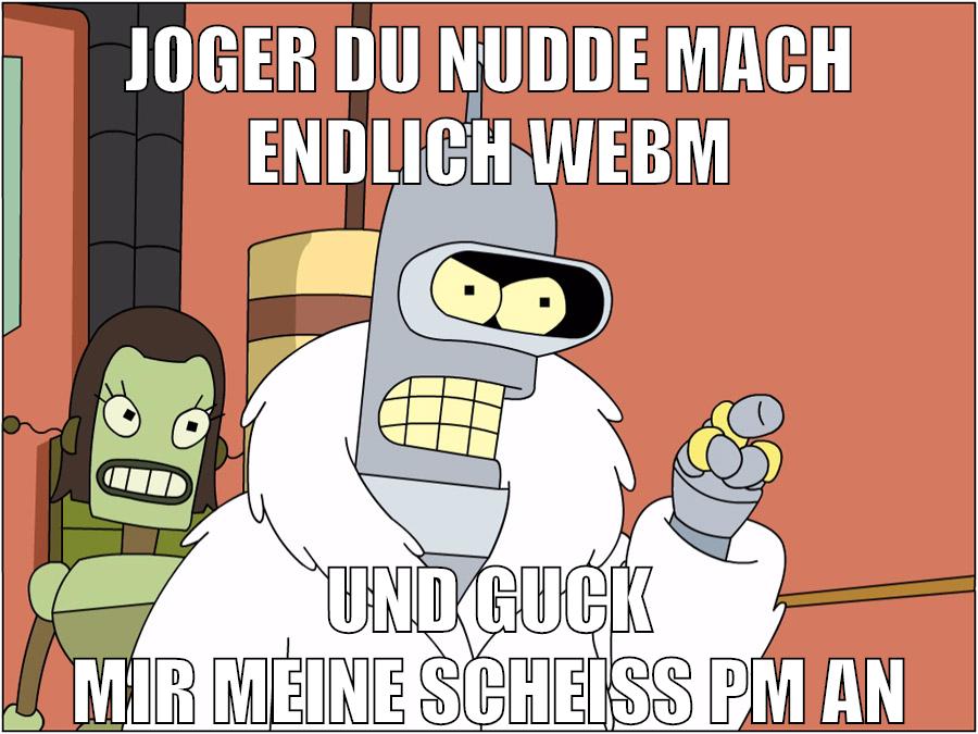 JOGEr du nudde mach endlich webm und guck mir meine scheiß pm an