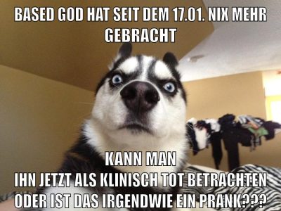 Based god hat seit dem 17.01. nix mehr gebracht kann man ihn jetzt als klinisch tot betrachten oder ist das irgendwie ein prank???