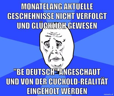 monatelang aktuelle geschehnisse nicht verfolgt und glücklich gewesen "be deutsch" angeschaut und von der cuckold-realität eingeholt werden