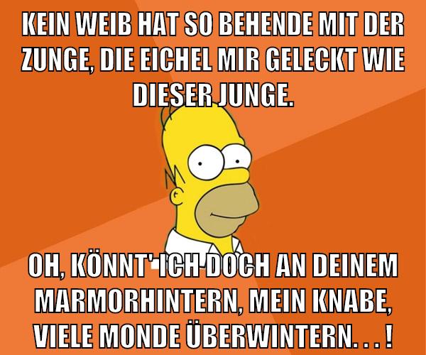 Kein Weib hat so behende mit der Zunge, Die Eichel mir geleckt wie dieser Junge. Oh, könnt' ich doch an deinem Marmorhintern, Mein Knabe, viele Monde überwintern. . . !