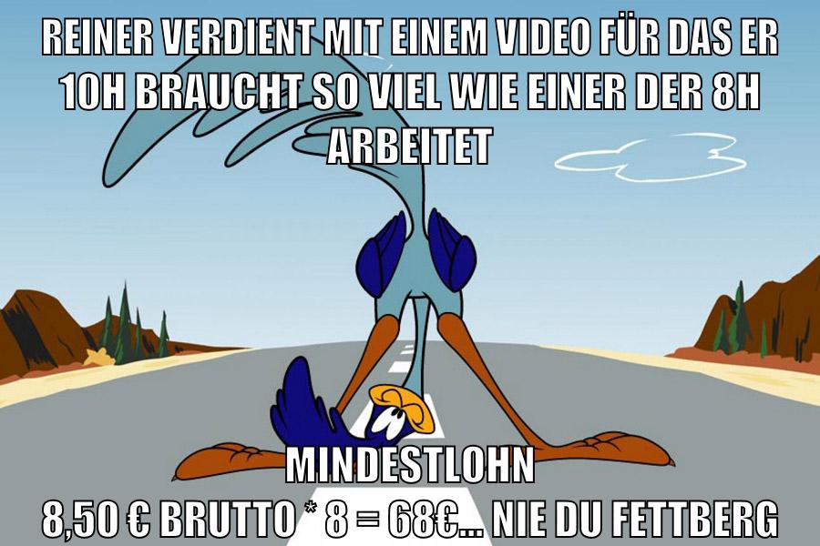 reiner verdient mit einem video für das er 10h braucht so viel wie einer der 8h arbeitet mindestlohn 8,50 € brutto * 8 = 68€... NIE DU FETTBERG