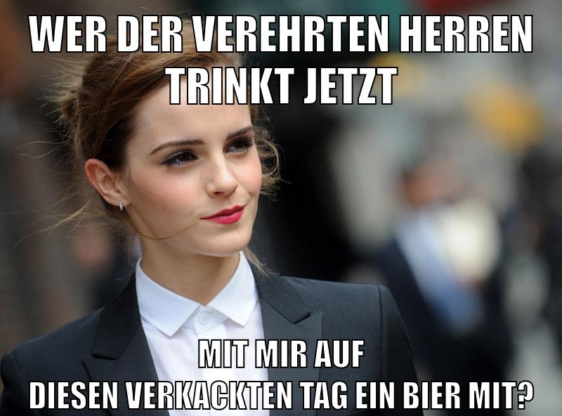 Wer der verehrten Herren trinkt jetzt mit mir auf diesen verkackten tag ein bier mit?