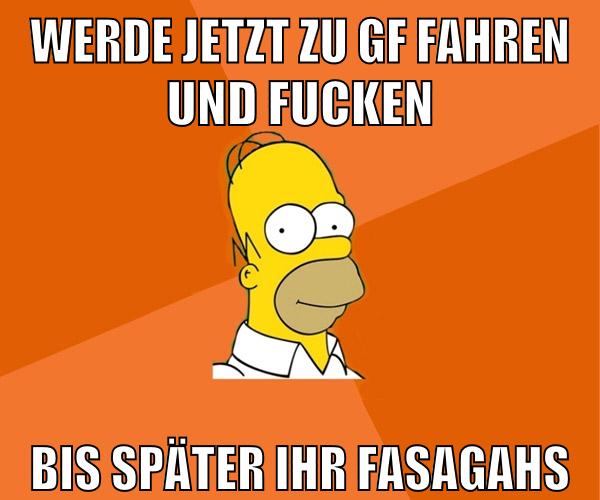 werde jetzt zu gf fahren und fucken bis später ihr fasagahs