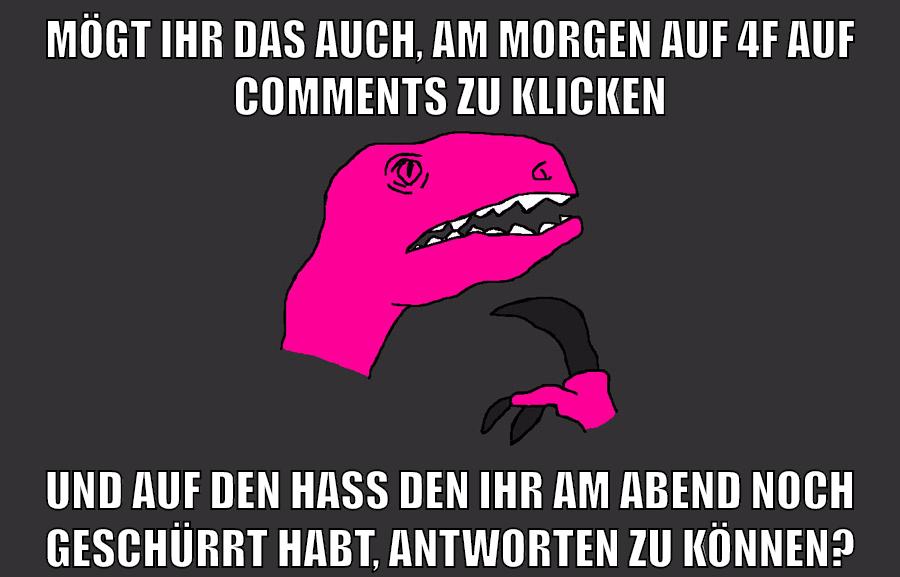 Mögt ihr das auch, am morgen auf 4f auf comments zu klicken und auf den hass den ihr am abend noch geschürrt habt, antworten zu können?