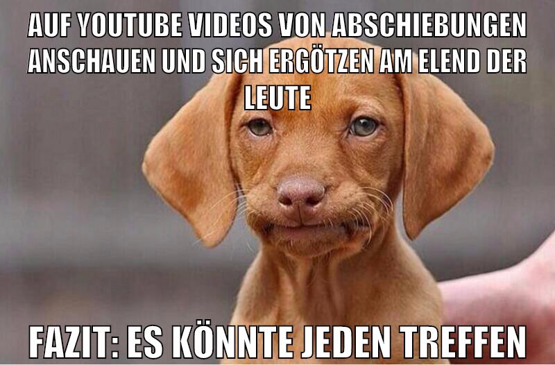 auf youtube videos von abschiebungen anschauen und sich ergötzen am elend der leute fazit: es könnte jeden treffen
