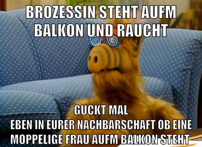 brozessin steht aufm balkon und raucht guckt mal eben in eurer nachbarschaft ob eine moppelige frau aufm balkon steht
