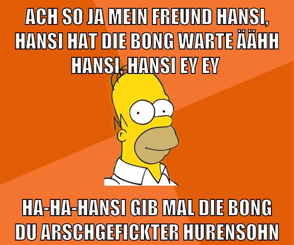 ach so ja mein freund hansi, hansi hat die bong warte äähh hansi, hansi ey ey ha-ha-hansi gib mal die bong du arschgefickter hurensohn