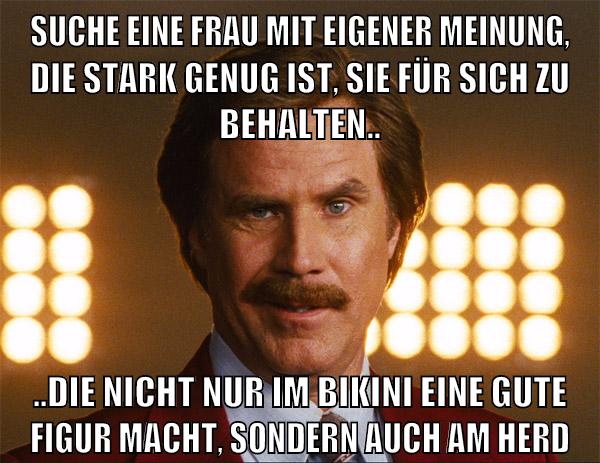 suche eine frau mit eigener meinung, die stark genug ist, sie für sich zu behalten.. ..die nicht nur im bikini eine gute figur macht, sondern auch am herd