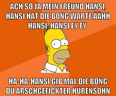 ach so ja mein freund hansi, hansi hat die bong warte äähh hansi, hansi ey ey ha-ha-hansi gib mal die bong du arschgefickter hurensohn