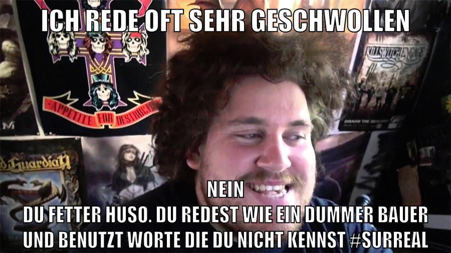 ich rede oft sehr geschwollen nein du fetter huso. du redest wie ein dummer bauer und benutzt worte die du nicht kennst #surreal