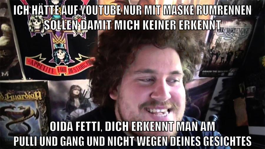 ich hätte auf youtube nur mit maske rumrennen sollen damit mich keiner erkennt oida fetti, dich erkennt man am pulli und gang und nicht wegen deines gesichtes