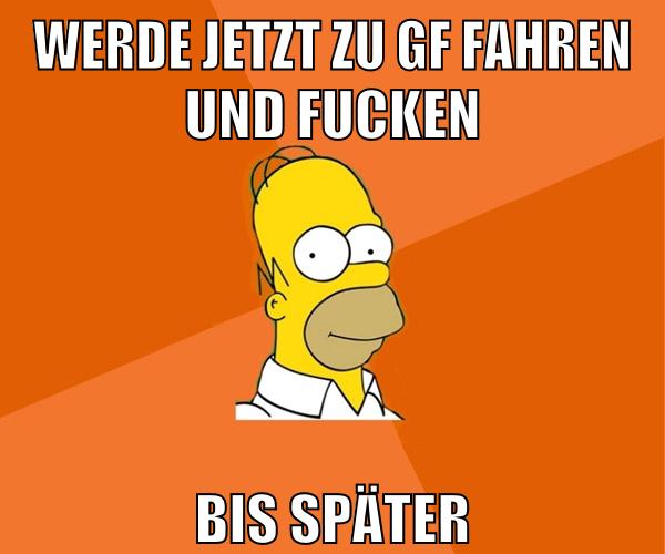 werde jetzt zu gf fahren und fucken bis später