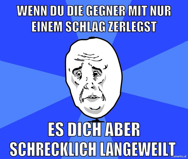 wenn du die gegner mit nur einem schlag zerlegst es dich aber schrecklich langeweilt
