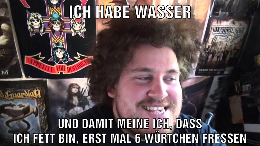 ich habe wasser und damit meine ich, dass ich fett bin, erst mal 6 würtchen fressen