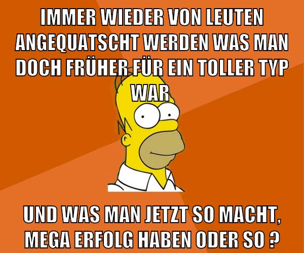 immer wieder von leuten angequatscht werden was man doch früher für ein toller typ war und was man jetzt so macht, mega erfolg haben oder so ?
