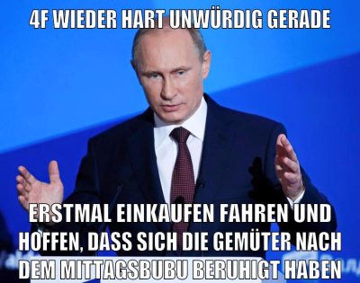 4f wieder hart unwürdig gerade erstmal einkaufen fahren und hoffen, dass sich die gemüter nach dem mittagsbubu beruhigt haben