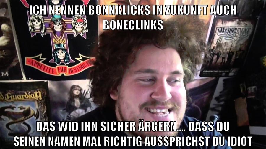 ich nennen bonnklicks in zukunft auch boneclinks das wid ihn sicher ärgern.... dass du seinen namen mal richtig aussprichst du idiot